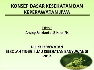 KONSEP DASAR KESEHATAN DAN
KEPERAWATAN JIWA
Oleh :
Anang Satrianto, S.Kep, Ns
DIII KEPERAWATAN
SEKOLAH TINGGI ILMU KESEHATAN BANYUWANGI
2012
 