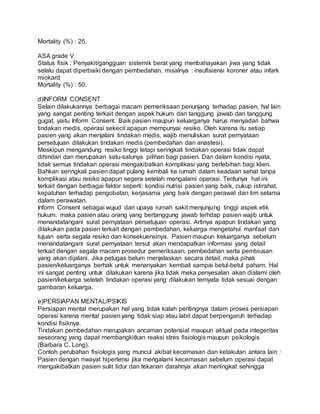 Mortality (%) : 25. 
ASA grade V 
Status fisik : Penyakit/gangguan sistemik berat yang menbahayakan jiwa yang tidak 
selalu dapat diperbaiki dengan pembedahan, misalnya : insufisiensi koroner atau infark 
miokard 
Mortality (%) : 50. 
d)INFORM CONSENT 
Selain dilakukannya berbagai macam pemeriksaan penunjang terhadap pasien, hal lain 
yang sangat penting terkait dengan aspek hukum dan tanggung jawab dan tanggung 
gugat, yaitu Inform Consent. Baik pasien maupun keluarganya harus menyadari bahwa 
tindakan medis, operasi sekecil apapun mempunyai resiko. Oleh karena itu setiap 
pasien yang akan menjalani tindakan medis, wajib menuliskan surat pernyataan 
persetujuan dilakukan tindakan medis (pembedahan dan anastesi). 
Meskipun mengandung resiko tinggi tetapi seringkali tindakan operasi tidak dapat 
dihindari dan merupakan satu-satunya pilihan bagi pasien. Dan dalam kondisi nyata, 
tidak semua tindakan operasi mengakibatkan komplikasi yang berlebihan bagi klien. 
Bahkan seringkali pasien dapat pulang kembali ke rumah dalam keadaan sehat tanpa 
komplikasi atau resiko apapun segera setelah mengalami operasi. Tentunya hal ini 
terkait dengan berbagai faktor seperti: kondisi nutrisi pasien yang baik, cukup istirahat, 
kepatuhan terhadap pengobatan, kerjasama yang baik dengan perawat dan tim selama 
dalam perawatan. 
Inform Consent sebagai wujud dari upaya rumah sakit menjunjung tinggi aspek etik 
hukum, maka pasien atau orang yang bertanggung jawab terhdap pasien wajib untuk 
menandatangani surat pernyataan persetujuan operasi. Artinya apapun tindakan yang 
dilakukan pada pasien terkait dengan pembedahan, keluarga mengetahui manfaat dan 
tujuan serta segala resiko dan konsekuensinya. Pasien maupun keluarganya sebelum 
menandatangani surat pernyataan tersut akan mendapatkan informasi yang detail 
terkait dengan segala macam prosedur pemeriksaan, pembedahan serta pembiusan 
yang akan dijalani. Jika petugas belum menjelaskan secara detail, maka pihak 
pasien/keluarganya berhak untuk menanyakan kembali sampai betul-betul paham. Hal 
ini sangat penting untuk dilakukan karena jika tidak meka penyesalan akan dialami oleh 
pasien/keluarga setelah tindakan operasi yang dilakukan ternyata tidak sesuai dengan 
gambaran keluarga. 
e)PERSIAPAN MENTAL/PSIKIS 
Persiapan mental merupakan hal yang tidak kalah pentingnya dalam proses persiapan 
operasi karena mental pasien yang tidak siap atau labil dapat berpengaruh terhadap 
kondisi fisiknya. 
Tindakan pembedahan merupakan ancaman potensial maupun aktual pada integeritas 
seseorang yang dapat membangkitkan reaksi stres fisiologis maupun psikologis 
(Barbara C. Long). 
Contoh perubahan fisiologis yang muncul akibat kecemasan dan ketakutan antara lain : 
Pasien dengan riwayat hipertensi jika mengalami kecemasan sebelum operasi dapat 
mengakibatkan pasien sulit tidur dan tekanan darahnya akan meningkat sehingga 
 
