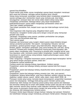operasi bisa dibatalkan. 
Pasien wanita yang terlalu cemas menghadapi operasi dapat mengalami menstruasi 
lebih cepat dari biasanya, sehingga operasi terpaksa harus ditunda. 
Setiap orang mempunyai pandangan yang berbeda dalam menghadapi pengalaman 
operasi sehingga akan memberikan respon yang berbeda pula, akan tetapi 
sesungguhnya perasaan takut dan cemas selalu dialami setiap orang dalam 
menghadapi pembedahan. Berbagai alasan yang dapat menyebabkan 
ketakutan/kecemasan pasien dalam menghadapi pembedahan antara lain : 
Takut nyeri setelah pembedahan 
Takut terjadi perubahan fisik, menjadi buruk rupa dan tidak berfungsi normal (body 
image) 
Takut keganasan (bila diagnosa yang ditegakkan belum pasti) 
Takut/cemas mengalami kondisi yang sama dengan orang lain yang mempunyai 
penyakit yang sama. 
Takut/ngeri menghadapi ruang operasi, peralatan pembedahan dan petugas. 
Takut mati saat dibius/tidak sadar lagi. 
Takut operasi gagal. 
Ketakutan dan kecemasan yang mungkin dialami pasien dapat dideteksi dengan 
adanya perubahan-perubahan fisik seperti : meningkatnya frekuensi nadi dan 
pernafasan, gerakan-gerakan tangan yang tidak terkontrol, telapak tangan yang 
lembab, gelisah, menayakan pertanyaan yang sama berulang kali, sulit tidur, sering 
berkemih. Perawat perlu mengkaji mekanisme koping yang biasa digunakan oleh 
pasien dalam menghadapi stres. Disamping itu perawat perlu mengkaji hal-hal yang 
bisa digunakan untuk membantu pasien dalam menghadapi masalah ketakutan dan 
kecemasan ini, seperti adanya orang terdekat, tingkat perkembangan pasien, faktor 
pendukung/support system. 
Untuk mengurangi / mengatasi kecemasan pasien, perawat dapat menanyakan hal-hal 
yang terkait dengan persiapan operasi, antara lain : 
Pengalaman operasi sebelumnya 
Persepsi pasien dan keluarga tentang tujuan/alasan tindakan operasi 
Pengetahuan pasien dan keluarga tentang persiapan operasi baik fisik maupun 
penunjang. 
Pengetahuan pasien dan keluarga tentang situasi/kondisi kamar operasi dan petugas 
kamar operasi. 
Pengetahuan pasien dan keluarga tentang prosedur (pre, intra, post operasi) 
Pengetahuan tentang latihan-latihan yang harus dilakukan sebelum operasi dan harus 
dijalankan setalah operasi, seperti : latihan nafas dalam, batuk efektif, ROM, dll. 
Persiapan mental yang kurang memadai dapat mempengaruhi pengambilan keputusan 
pasien dan keluarganya. Sehingga tidak jarang pasien menolak operasi yang 
sebelumnya telah disetujui dan biasanya pasien pulang tanpa operasi dan beberapa 
hari kemudian datang lagi ke rumah sakit setalah merasa sudah siap dan hal ini berarti 
telah menunda operasi yang mestinya sudah dilakukan beberapa hari/minggu yang lalu. 
Oleh karena itu persiapan mental pasien menjadi hal yang penting untuk diperhatikan 
dan didukung oleh keluarga/orang terdekat pasien. 
Persiapan mental dapat dilakukan dengan bantuan keluarga dan perawat. Kehadiran 
dan keterlibatan keluarga sangat mendukung persiapan mental pasien. Keluarga hanya 
 