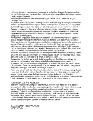 perlu mendampingi pasien sebelum operasi, memberikan doa dan dukungan pasien 
dengan kata-kata yang menenangkan hati pasien dan meneguhkan keputusan pasien 
untuk menjalani operasi. 
Peranan perawat dalam memberikan dukungan mental dapat dilakukan dengan 
berbagai cara: 
Membantu pasien mengetahui tentang tindakan-tindakan yang dialami pasien sebelum 
operasi, memberikan informasi pada pasien tentang waktu operasi, hal-hal yang akan 
dialami oleh pasien selama proses operasi, menunjukkan tempat kamar operasi, dll. 
Dengan mengetahui berbagai informasi selama operasi maka diharapkan pasien 
mejadi lebih siap menghadapi operasi, meskipun demikian ada keluarga yang tidak 
menghendaki pasien mengetahui tentang berbagai hal yang terkait dengan operasi 
yang akan dialami pasien. 
Memberikan penjelasan terlebih dahulu sebelum setiap tindakan persiapan operasi 
sesuai dengan tingkat perkembangan. Gunakan bahasa yang sederhana dan jelas. 
Misalnya: jika pasien harus puasa, perawat akan menjelaskan kapan mulai puasa dan 
samapai kapan, manfaatnya untuk apa, dan jika diambil darahnya, pasien perlu 
diberikan penjelasan tujuan dari pemeriksaan darah yang dilakukan, dll. Diharapkan 
dengan pemberian informasi yang lengkap, kecemasan yang dialami oleh pasien akan 
dapat diturunkan dan mempersiapkan mental pasien dengan baik 
Memberi kesempatan pada pasien dan keluarganya untuk menanyakan tentang segala 
prosedur yang ada. Dan memberi kesempatan pada pasien dan keluarga untuk berdoa 
bersama-sama sebelum pasien di antar ke kamar operasi. 
Mengoreksi pengertian yang saah tentang tindakan pembedahan dan hal-hal lain 
karena pengertian yang salah akan menimbulkan kecemasan pada pasien. 
Kolaborasi dengan dokter terkait dengan pemberian obat pre medikasi, seperti valium 
dan diazepam tablet sebelum pasien tidur untuk menurunkan kecemasan dan pasien 
dapat tidur sehingga kebutuhan istirahatnya terpenuhi. 
Pada saat pasien telah berada di ruang serah terima pasien di kamar operasi, petugas 
kesehatan di situ akan memperkenalkan diri sehingga membuat pasien merasa lebih 
tenang. Untuk memberikan ketenangan pada pasien, keluarga juga diberikan 
kesempatn untuk mengantar pasien samapi ke batas kamar operasi dan diperkenankan 
untuk menunggu di ruang tunggu yang terletak di depan kamar operasi. 
f)OBAT-OBATAN PRE MEDIKASI 
Sebelum operasi dilakukan pada esok harinya. Pasien akan diberikan obat-obatan 
premedikasi untuk memberikan kesempatan pasien mendapatkan waktu istirahat yang 
cukup. Obat-obatan premedikasi yang diberikan biasanya adalah valium atau 
diazepam. Antibiotik profilaksis biasanya di berikan sebelum pasien di operasi. 
Antibiotik profilaksis yang diberikan dengan tujuan untuk mencegah terjadinya infeksi 
selama tindakan operasi, antibiotika profilaksis biasanya di berikan 1-2 jam sebelum 
operasi dimulai dan dilanjutkan pasca bedah 2- 3 kali. Antibiotik yang dapat diberikan 
adalah ceftriakson 1gram dan lain-lain sesuai indikasi pasien. 
C.MANAJEMEN KEPERAWATAN 
a)PENGKAJIAN 
 
