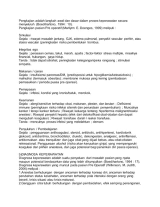 Pengkajian adalah langkah awal dan dasar dalam proses keperawatan secara 
menyeluruh (Boedihartono, 1994 : 10). 
Pengkajian pasien Pre operatif (Marilynn E. Doenges, 1999) meliputi : 
Sirkulasi 
Gejala : riwayat masalah jantung, GJK, edema pulmonal, penyakit vascular perifer, atau 
stasis vascular (peningkatan risiko pembentukan trombus. 
Integritas ego 
Gejala : perasaan cemas, takut, marah, apatis ; factor-faktor stress multiple, misalnya 
financial, hubungan, gaya hidup. 
Tanda : tidak dapat istirahat, peningkatan ketegangan/peka rangsang ; stimulasi 
simpatis. 
Makanan / cairan 
Gejala : insufisiensi pancreas/DM, (predisposisi untuk hipoglikemia/ketoasidosis) ; 
malnutrisi (termasuk obesitas) ; membrane mukosa yang kering (pembatasan 
pemasukkan / periode puasa pra operasi). 
Pernapasan 
Gejala : infeksi, kondisi yang kronis/batuk, merokok. 
Keamanan 
Gejala : alergi/sensitive terhadap obat, makanan, plester, dan larutan ; Defisiensi 
immune (peningkaan risiko infeksi sitemik dan penundaan penyembuhan) ; Munculnya 
kanker / terapi kanker terbaru ; Riwayat keluarga tentang hipertermia malignant/reaksi 
anestesi ; Riwayat penyakit hepatic (efek dari detoksifikasi obat-obatan dan dapat 
mengubah koagulasi) ; Riwayat transfuse darah / reaksi transfuse. 
Tanda : menculnya proses infeksi yang melelahkan ; demam. 
Penyuluhan / Pembelajaran 
Gejala : pengguanaan antikoagulasi, steroid, antibiotic, antihipertensi, kardiotonik 
glokosid, antidisritmia, bronchodilator, diuretic, dekongestan, analgesic, antiinflamasi, 
antikonvulsan atau tranquilizer dan juga obat yang dijual bebas, atau obat-obatan 
rekreasional. Penggunaan alcohol (risiko akan kerusakan ginjal, yang mempengaruhi 
koagulasi dan pilihan anastesia, dan juga potensial bagi penarikan diri pasca operasi). 
b)DIAGNOSA KEPERAWATAN 
Diagnosa keperawatan adalah suatu penyatuan dari masalah pasien yang nyata 
maupun potensial berdasarkan data yang telah dikumpulkan (Boedihartono, 1994 : 17). 
Diagnosa keperawatan yang muncul pada pasien Pre Operatif (Wilkinson, M. Judith, 
2006) meliputi : 
1.Ansietas berhubungan dengan ancaman terhadap konsep diri, ancaman terhadap 
perubahan status kesehatan, ancaman terhadap pola interaksi dengan orang yang 
berarti, krisis situasi atau krisis maturasi. 
2.Gangguan citra tubuh berhubungan dengan pembedahan, efek samping penanganan, 
 