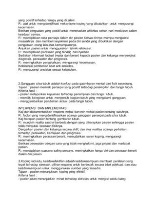 yang positif terhadap terapy yang di jalani. 
R : alat untuk mengidentifikasi mekanisme koping yang dibutuhkan untuk mengurangi 
kecemasan. 
Berikan penguatan yang positif untuk meneruskan aktivitas sehari-hari meskipun dalam 
keadaan cemas. 
R : menciptakan rasa percaya dalam diri pasien bahwa dirinya mampu mengatasi 
masalahnya dan memberi keyakinan pada diri sendri yang dibuktikan dengan 
pengakuan orang lain atas kemampuannya. 
Anjurkan pasien untuk menggunakan teknik relaksasi. 
R : menciptakan perasaan yang tenang dan nyaman. 
Sediakan informasi factual (nyata dan benar) kepada pasien dan keluarga menyangkut 
diagnosis, perawatan dan prognosis. 
R : meningkatkan pengetahuan, mengurangi kecemasan. 
Kolaborasi pemberian obat anti ansietas. 
R : mengurangi ansietas sesuai kebutuhan. 
2.Gangguan citra tubuh adalah konfusi pada gaambaran mental dari fisik seseorang. 
Tujuan : pasien memiliki persepsi yang positif terhadap penampilan dan fungsi tubuh. 
Kriteria hasil : 
- pasien melaporkan kepuasan terhadap penampilan dan fungsi tubuh. 
- memiliki keinginan untuk menyentuh bagian tubuh yang mengalami gangguan. 
- menggambarkan perubahan actual pada fungsi tubuh. 
INTERVENSI DAN IMPLEMENTASI 
Kaji dan dokumentasikan respons verbal dan non verbal pasien tentang tubuhnya. 
R : factor yang mengidentifikasikan adanya gangguan persepsi pada citra tubuh. 
Kaji harapan pasien tentang gambaran tubuh. 
R : mungkin realita saat ini berbeda dengan yang diharapkan pasien sehingga pasien 
tidak menyukai keadaan fisiknya. 
Dengarkan pasien dan keluarga secara aktif, dan akui realitas adanya perhatian 
terhadap perawatan, kemajuan dan prognosis. 
R : meningkatkan perasaan berarti, memudahkan saran koping, mengurangi 
kecemasan. 
Berikan perawatan dengan cara yang tidak menghakimi, jaga privasi dan martabat 
pasien. 
R : menciptakan suasana saling percaya, meningkatkan harga diri dan perasaan berarti 
dalam diri pasien. 
3.Koping individu, ketidakefektifan adalah ketidakmampuan membuat penilaian yang 
tepat terhadap stressor, pilihan respons untuk bertindak secara tidak adekuat, dan atau 
ketidakmampuan untuk menggunakan sumber yang tersedia. 
Tujuan : pasien menunjukkan koping yang efektif. 
Kriteria hasil : 
- pasien akan menunjukkan minat terhadap aktivitas untuk mengisi waktu luang. 
 