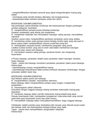 - mengidentifikasikan kekuatan personal yang dapat mengembangkan koping yang 
efektif. 
- menimbang serta memilih diantara alternative dan konsekuensinya. 
- berpartisipasi dalam aktivitas kehidupan sehari-hari (AKS). 
INTERVENSI DAN IMPLEMENTASI 
Kaji pandangan pasien terhadap kondisinya dan kesesuaiannya dengan pandangan 
pemberi pelayanan kesehatan. 
R : mengidentifikasi persepsi pasien terhadap kondisinya. 
Gunakan pendekatan yang tenang dan meyakinkan. 
R : menghindari ketakutan dan menciptakan hubungan saling percaya, memudahkan 
intervensi 
Anjurkan pasien untuk mengidentifikasi gambaran perubahan peran yang realitas. 
R : memberikan arahan pada persepsi pasien tentang kondisi nyata yang ada saat ini. 
Bantu pasien dalam mengidentifikasi respons positif dari orang lain. 
R : meningkatkan perasaan berarti, memberikan penguatan yang positif. 
Libatkan sumber-sumber yang ada di rumah sakit dalam memberikan dukungan 
emosional untuk pasien dan keluarga. 
R : menciptakan suasana saling percaya, perasaan berarti, dan mengurangi 
kecemasan. 
4.Proses keluarga, perubahan adalah suatu perubahan dalam hubungan dan/atau 
fungsi keluarga. 
Tujuan : pasien dan keluarga memahami perubahan perubahan dalam peran keluarga. 
Kriteria hasil : 
- pasien/keluarga mampu mengidentifikasi koping. 
- paien/keluarga berpartisipasi dalam proses membuat keputusan berhubungan dengan 
perawatan setelah rawat inap. 
INTERVENSI DAN IMPLEMENTASI 
Kaji interaksi antara pasien dan keluarga. 
R : mengidentifikasi masalah, memudahkan intervensi. 
Bantu keluarga dalam mengidentifikasi perilaku yang mungkin menghambat 
pengobatan. 
R : mempengaruhi pilihan intervensi. 
Diskusikan dengan anggota keluarga tentang tambahan ketrampilan koping yang 
digunakan. 
R : membantu keluarga dalam memilih mekanisme koping adaptif yang tepat . 
Dukung kesempatan untuk mendapatkan pengalaman masa anak-anak yang normal 
pada anak yang berpenyakit kronis atau tidak mampu. 
R : memudahkan keluarga dalam menciptakan/memelihara fungsi anggota keluarga. 
5.Ketakutan adalah ansietas yang disebabkan oleh sesuatu yang dikenali secara sadar 
dan bahaya nyata dan dipersepsikan sebagai bahaya yang nyata. 
Tujuan : pasien akan memperlihatkan pengendalian ketakutan. 
Kriteria hasil : 
 