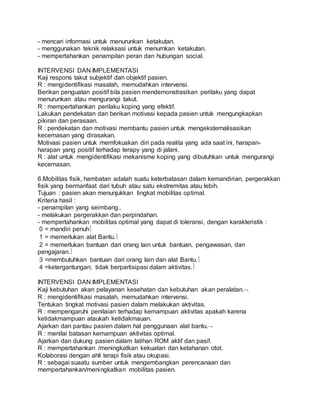 - mencari informasi untuk menurunkan ketakutan. 
- menggunakan teknik relaksasi untuk menurnkan ketakutan. 
- mempertahankan penampilan peran dan hubungan social. 
INTERVENSI DAN IMPLEMENTASI 
Kaji respons takut subjektif dan objektif pasien. 
R : mengidentifikasi masalah, memudahkan intervensi. 
Berikan penguatan positif bila pasien mendemonstrasikan perilaku yang dapat 
menurunkan atau mengurangi takut. 
R : mempertahankan perilaku koping yang efektif. 
Lakukan pendekatan dan berikan motivasi kepada pasien untuk mengungkapkan 
pikiran dan perasaan. 
R : pendekatan dan motivasi membantu pasien untuk mengeksternalisasikan 
kecemasan yang dirasakan. 
Motivasi pasien untuk memfokuskan diri pada realita yang ada saat ini, harapan-harapan 
yang positif terhadap terapy yang di jalani. 
R : alat untuk mengidentifikasi mekanisme koping yang dibutuhkan untuk mengurangi 
kecemasan. 
6.Mobilitas fisik, hambatan adalah suatu keterbatasan dalam kemandirian, pergerakkan 
fisik yang bermanfaat dari tubuh atau satu ekstremitas atau lebih. 
Tujuan : pasien akan menunjukkan tingkat mobilitas optimal. 
Kriteria hasil : 
- penampilan yang seimbang.. 
- melakukan pergerakkan dan perpindahan. 
- mempertahankan mobilitas optimal yang dapat di toleransi, dengan karakteristik : 
0 = mandiri penuh 
1 = memerlukan alat Bantu. 
2 = memerlukan bantuan dari orang lain untuk bantuan, pengawasan, dan 
pengajaran. 
3 =membutuhkan bantuan dari orang lain dan alat Bantu. 
4 =ketergantungan; tidak berpartisipasi dalam aktivitas. 
INTERVENSI DAN IMPLEMENTASI 
Kaji kebutuhan akan pelayanan kesehatan dan kebutuhan akan peralatan. 
R : mengidentifikasi masalah, memudahkan intervensi. 
Tentukan tingkat motivasi pasien dalam melakukan aktivitas. 
R : mempengaruhi penilaian terhadap kemampuan aktivitas apakah karena 
ketidakmampuan ataukah ketidakmauan. 
Ajarkan dan pantau pasien dalam hal penggunaan alat bantu. 
R : menilai batasan kemampuan aktivitas optimal. 
Ajarkan dan dukung pasien dalam latihan ROM aktif dan pasif. 
R : mempertahankan /meningkatkan kekuatan dan ketahanan otot. 
Kolaborasi dengan ahli terapi fisik atau okupasi. 
R : sebagai suaatu sumber untuk mengembangkan perencanaan dan 
mempertahankan/meningkatkan mobilitas pasien. 
 