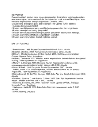 d)EVALUASI 
Evaluasi addalah stadium pada proses keperawatan dimana taraf keberhasilan dalam 
pencapaian tujuan keperawatan dinilai dan kebutuhan untuk memodifikasi tujuan atau 
intervensi keperawatan ditetapkan (Brooker, Christine. 2001). 
Evaluasi yang diharapkan pada pasien dengan Pre Operasi Tumor adalah : 
1)Ansietas berkurang/terkontrol. 
2)Pasien memiliki persepsi yang positif terhadap penampilan dan fungsi tubuh. 
3)Pasien menunjukkan koping yang efektif. 
4)Pasien dan keluarga memahami perubahan perubahan dalam peran keluarga. 
5)Pasien akan memperlihatkan pengendalian ketakutan. 
6)Pasien akan menunjukkan tingkat mobilitas optimal. 
DAFTAR PUSTAKA 
1.Boedihartono. 1994. Proses Keperawatan di Rumah Sakit. Jakarta. 
2.Brooker, Christine. 2001. Kamus Saku Keperawatan. EGC : Jakarta. 
3.Effendy, Christantie dan Ag. Sri Oktri Hastuti. 2005. Kiat Sukses menghadapi 
Operasi. Sahabat Setia : Yogyakarta. 
4.Effendy, Christantie. 2002. Handout Kuliah Keperawatan Medikal Bedah : Preoperatif 
Nursing, Tidak dipublikasikan : Yogyakarta. 
5.Marilynn E. Doenges. 1999. Rencana Asuhan Keperawatan pedoman untuk 
perencanaan dan pendokumentasian pasien, ed.3. EGC, Jakarta. 
6.Nasrul Effendi. 1995. Pengantar Proses Keperawatan. EGC : Jakarta. 
7.Shodiq, Abror. 2004. Operating Room, Instalasi Bedah Sentral RS dr. Sardjito 
Yogyakarta, Tidak dipublikasikan : Yogyakarta. 
8.Sjamsulhidayat, R. dan Wim de Jong. 1998. Buku Ajar Imu Bedah, Edisi revisi. EGC : 
Jakarta. 
9.Smeltzer, Suzanne C. and Brenda G. Bare. 2002. Buku Ajar Keperawatan Medikal 
Bedah : Brunner Suddarth, Vol. 1. EGC : Jakarta. 
10.Wibowo, Soetamto, dkk. 2001. Pedoman Teknik Operasi OPTEK, Airlangga 
University Press : Surabaya. 
11.Wilkinson, Judith M. 2006. Buku Saku Diagnosis Keperawatan, edisi 7. EGC : 
Jakarta. 
12.www.elearning.unej.ac.id 
