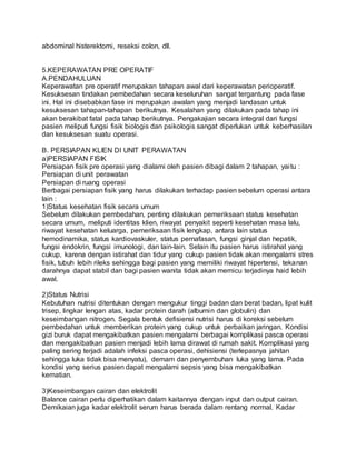 abdominal histerektomi, reseksi colon, dll. 
5.KEPERAWATAN PRE OPERATIF 
A.PENDAHULUAN 
Keperawatan pre operatif merupakan tahapan awal dari keperawatan perioperatif. 
Kesuksesan tindakan pembedahan secara keseluruhan sangat tergantung pada fase 
ini. Hal ini disebabkan fase ini merupakan awalan yang menjadi landasan untuk 
kesuksesan tahapan-tahapan berikutnya. Kesalahan yang dilakukan pada tahap ini 
akan berakibat fatal pada tahap berikutnya. Pengakajian secara integral dari fungsi 
pasien meliputi fungsi fisik biologis dan psikologis sangat diperlukan untuk keberhasilan 
dan kesuksesan suatu operasi. 
B. PERSIAPAN KLIEN DI UNIT PERAWATAN 
a)PERSIAPAN FISIK 
Persiapan fisik pre operasi yang dialami oleh pasien dibagi dalam 2 tahapan, yai tu : 
Persiapan di unit perawatan 
Persiapan di ruang operasi 
Berbagai persiapan fisik yang harus dilakukan terhadap pasien sebelum operasi antara 
lain : 
1)Status kesehatan fisik secara umum 
Sebelum dilakukan pembedahan, penting dilakukan pemeriksaan status kesehatan 
secara umum, meliputi identitas klien, riwayat penyakit seperti kesehatan masa lalu, 
riwayat kesehatan keluarga, pemeriksaan fisik lengkap, antara lain status 
hemodinamika, status kardiovaskuler, status pernafasan, fungsi ginjal dan hepatik, 
fungsi endokrin, fungsi imunologi, dan lain-lain. Selain itu pasien harus istirahat yang 
cukup, karena dengan istirahat dan tidur yang cukup pasien tidak akan mengalami stres 
fisik, tubuh lebih rileks sehingga bagi pasien yang memiliki riwayat hipertensi, tekanan 
darahnya dapat stabil dan bagi pasien wanita tidak akan memicu terjadinya haid lebih 
awal. 
2)Status Nutrisi 
Kebutuhan nutrisi ditentukan dengan mengukur tinggi badan dan berat badan, lipat kulit 
trisep, lingkar lengan atas, kadar protein darah (albumin dan globulin) dan 
keseimbangan nitrogen. Segala bentuk defisiensi nutrisi harus di koreksi sebelum 
pembedahan untuk memberikan protein yang cukup untuk perbaikan jaringan. Kondisi 
gizi buruk dapat mengakibatkan pasien mengalami berbagai komplikasi pasca operasi 
dan mengakibatkan pasien menjadi lebih lama dirawat di rumah sakit. Komplikasi yang 
paling sering terjadi adalah infeksi pasca operasi, dehisiensi (terlepasnya jahitan 
sehingga luka tidak bisa menyatu), demam dan penyembuhan luka yang lama. Pada 
kondisi yang serius pasien dapat mengalami sepsis yang bisa mengakibatkan 
kematian. 
3)Keseimbangan cairan dan elektrolit 
Balance cairan perlu diperhatikan dalam kaitannya dengan input dan output cairan. 
Demikaian juga kadar elektrolit serum harus berada dalam rentang normal. Kadar 
 