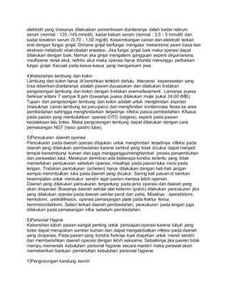 elektrolit yang biasanya dilakuakan pemeriksaan diantaranya dalah kadar natrium 
serum (normal : 135 -145 mmol/l), kadar kalium serum (normal : 3,5 - 5 mmol/l) dan 
kadar kreatinin serum (0,70 - 1,50 mg/dl). Keseimbangan cairan dan elektrolit terkait 
erat dengan fungsi ginjal. Dimana ginjal berfungsi mengatur mekanisme asam basa dan 
ekskresi metabolit obat-obatan anastesi. Jika fungsi ginjal baik maka operasi dapat 
dilakukan dengan baik. Namun jika ginjal mengalami gangguan seperti oliguri/anuria, 
insufisiensi renal akut, nefritis akut maka operasi harus ditunda menunggu perbaikan 
fungsi ginjal. Kecuali pada kasus-kasus yang mengancam jiwa. 
4)Kebersihan lambung dan kolon 
Lambung dan kolon harus di bersihkan terlebih dahulu. Intervensi keperawatan yang 
bisa diberikan diantaranya adalah pasien dipuasakan dan dilakukan tindakan 
pengosongan lambung dan kolon dengan tindakan enema/lavement. Lamanya puasa 
berkisar antara 7 sampai 8 jam (biasanya puasa dilakukan mulai pukul 24.00 WIB). 
Tujuan dari pengosongan lambung dan kolon adalah untuk menghindari aspirasi 
(masuknya cairan lambung ke paru-paru) dan menghindari kontaminasi feses ke area 
pembedahan sehingga menghindarkan terjadinya infeksi pasca pembedahan. Khusus 
pada pasien yang menbutuhkan operasi CITO (segera), seperti pada pasien 
kecelakaan lalu lintas. Maka pengosongan lambung dapat dilakukan dengan cara 
pemasangan NGT (naso gastric tube). 
5)Pencukuran daerah operasi 
Pencukuran pada daerah operasi ditujukan untuk menghindari terjadinya infeksi pada 
daerah yang dilakukan pembedahan karena rambut yang tidak dicukur dapat menjadi 
tempat bersembunyi kuman dan juga mengganggu/menghambat proses penyembuhan 
dan perawatan luka. Meskipun demikian ada beberapa kondisi tertentu yang tidak 
memerlukan pencukuran sebelum operasi, misalnya pada pasien luka incisi pada 
lengan. Tindakan pencukuran (scheren) harus dilakukan dengan hati -hati jangan 
sampai menimbulkan luka pada daerah yang dicukur. Sering kali pasien di berikan 
kesempatan untuk mencukur sendiri agar pasien merasa lebih nyaman. 
Daeran yang dilakukan pencukuran tergantung pada jenis operasi dan daerah yang 
akan dioperasi. Biasanya daerah sekitar alat kelamin (pubis) dilakukan pencukuran jika 
yang dilakukan operasi pada daerah sekitar perut dan paha. Misalnya : apendiktomi, 
herniotomi, uretrolithiasis, operasi pemasangan plate pada fraktur femur, 
hemmoroidektomi. Selain terkait daerah pembedahan, pencukuran pada lengan juga 
dilakukan pada pemasangan infus sebelum pembedahan. 
6)Personal Hygine 
Kebersihan tubuh pasien sangat penting untuk persiapan operasi karena tubuh yang 
kotor dapat merupakan sumber kuman dan dapat mengakibatkan infeksi pada daerah 
yang dioperasi. Pada pasien yang kondisi fisiknya kuat diajurkan untuk mandi sendiri 
dan membersihkan daerah operasi dengan lebih seksama. Sebaliknya jika pasien tidak 
mampu memenuhi kebutuhan personal hygiene secara mandiri maka perawat akan 
memeberikan bantuan pemenuhan kebutuhan personal hygiene. 
7)Pengosongan kandung kemih 
 