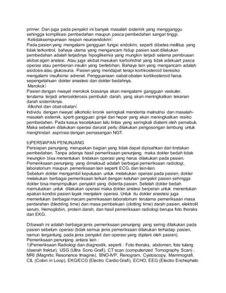 primer. Dan juga pada penyakit ini banyak masalah sistemik yang mengganggu 
sehingga komplikasi pembedahan maupun pasca pembedahan sangat tinggi. 
Ketidaksempurnaan respon neuroendokrin 
Pada pasien yang mengalami gangguan fungsi endokrin, seperti dibetes mellitus yang 
tidak terkontrol, bahaya utama yang mengancam hidup pasien saat dilakukan 
pembedahan adalah terjadinya hipoglikemia yang mungkin terjadi selama pembiusan 
akibat agen anstesi. Atau juga akibat masukan karbohidrat yang tidak adekuart pasca 
operasi atau pemberian insulin yang berlebihan. Bahaya lain yang mengancam adalah 
asidosis atau glukosuria. Pasien yang mendapat terapi kortikosteroid beresiko 
mengalami insufisinsi adrenal. Pengguanaan oabat-obatan kortikosteroid harus 
sepengetahuan dokter anastesi dan dokter bedahnya. 
Merokok 
Pasien dengan riwayat merokok biasanya akan mengalami gangguan vaskuler, 
terutama terjadi arterosklerosis pembuluh darah, yang akan meningkatkan tekanan 
darah sistemiknya. 
Alkohol dan obat-obatan 
Individu dengan riwayat alkoholic kronik seringkali menderita malnutrisi dan masalah-masalah 
sistemik, sperti gangguan ginjal dan hepar yang akan meningkatkan resiko 
pembedahan. Pada kasus kecelakaan lalu lintas yang seringkali dialami oleh pemabuk. 
Maka sebelum dilakukan operasi darurat perlu dilakukan pengosongan lambung untuk 
menghindari asprirasi dengan pemasangan NGT. 
b)PERSIAPAN PENUNJANG 
Persiapan penunjang merupakan bagian yang tidak dapat dipisahkan dari tindakan 
pembedahan. Tanpa adanya hasil pemeriksaan penunjang, maka dokter bedah tidak 
meungkin bisa menentukan tindakan operasi yang harus dilakukan pada pasien. 
Pemeriksaan penunjang yang dimaksud adalah berbagai pemeriksaan radiologi, 
laboratorium maupun pemeriksaan lain seperti ECG, dan lain-lain. 
Sebelum dokter mengambil keputusan untuk melakukan operasi pada pasien, dokter 
melakukan berbagai pemeriksaan terkait dengan keluhan penyakit pasien sehingga 
dokter bisa menyimpulkan penyakit yang diderita pasien. Setelah dokter bedah 
memutuskan untuk dilakukan operasi maka dokter anstesi berperan untuk menentukan 
apakan kondisi pasien layak menjalani operasi. Untuk itu dokter anastesi juga 
memerlukan berbagai macam pemrikasaan laboratorium terutama pemeriksaan masa 
perdarahan (bledding time) dan masa pembekuan (clotting time) darah pasien, elektrolit 
serum, Hemoglobin, protein darah, dan hasil pemeriksaan radiologi berupa foto thoraks 
dan EKG. 
Dibawah ini adalah berbagai jenis pemeriksaan penunjang yang sering dilakukan pada 
pasien sebelum operasi (tidak semua jenis pemeriksaan dilakukan terhadap pasien, 
namun tergantung pada jenis penyakit dan operasi yang dijalani oleh pasien). 
Pemeriksaan penunjang antara lain : 
1)Pemeriksaan Radiologi dan diagnostik, seperti : Foto thoraks, abdomen, foto tulang 
(daerah fraktur), USG (Ultra Sono Grafi), CT scan (computerized Tomography Scan) , 
MRI (Magnrtic Resonance Imagine), BNO-IVP, Renogram, Cystoscopy, Mammografi, 
CIL (Colon in Loop), EKG/ECG (Electro Cardio Grafi), ECHO, EEG (Electro Enchephalo 
 