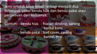 Jenis produk kriya tekstil terbagi menjadi dua
kelompok yaitu: benda hias dan benda pakai atau
perpaduan dari keduanya.
Contoh: - benda hias : hiasan dinding, sarung
bantal kursi
- benda pakai : bad cover, sarung
bantal, tirai
 