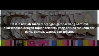 Desain adalah suatu rancangan gambar yang nantinya
dilaksanakan dengan tujuan tertentu yang berupa susunan dari
garis, bentuk, warna, dan tekstur.
 
