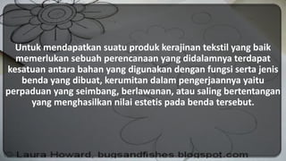 Untuk mendapatkan suatu produk kerajinan tekstil yang baik
memerlukan sebuah perencanaan yang didalamnya terdapat
kesatuan antara bahan yang digunakan dengan fungsi serta jenis
benda yang dibuat, kerumitan dalam pengerjaannya yaitu
perpaduan yang seimbang, berlawanan, atau saling bertentangan
yang menghasilkan nilai estetis pada benda tersebut.
 