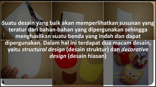 Suatu desain yang baik akan memperlihatkan susunan yang
teratur dari bahan-bahan yang dipergunakan sehingga
menghasilkan suatu benda yang indah dan dapat
dipergunakan. Dalam hal ini terdapat dua macam desain,
yaitu structural design (desain struktur) dan decorative
design (desain hiasan)
 