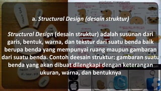 a. Structural Design (desain struktur)
Structural Design (desain struktur) adalah susunan dari
garis, bentuk, warna, dan tekstur dari suatu benda baik
berupa benda yang mempunyai ruang maupun gambaran
dari suatu benda. Contoh deesain struktur: gambaran suatu
benda yang akan dibuat dilengkapi dengan keterangan
ukuran, warna, dan bentuknya
 