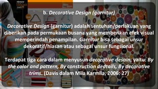 b. Decorative Design (garnitur)
Decorative Design (garnitur) adalah sentuhan/perlakuan yang
diberikan pada permukaan busana yang memberikan efek visual
memperindah penampilan. Garnitur bisa sebagai unsur
dekoratif/hiasan atau sebagai unsur fungsional.
Terdapat tiga cara dalam menyusun decorative desain, yaitu: By
the color and pattern, By construction dedtails, By decorative
trims. (Davis dalam Mila Karmila, 2006: 27)
 