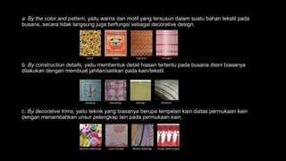 a. By the color and pattern, yaitu warna dan motif yang tersusun dalam suatu bahan tekstil pada
busana, secara tidak langsung juga berfungsi sebagai decorative design.
b. By construction details, yaitu membentuk detail hiasan tertentu pada busana disini biasanya
dilakukan dengan membuat jahitan/setikan pada kain/tekstil.
c. By decorative trims, yaitu teknik yang biasanya berupa tempelan kain diatas permukaan kain
dengan menambahkan unsur pelengkap lain pada permukaan kain.
Batik Tapis Tapestry Songket
Quilting Smocking Shiring Pintucks
Buttons (kancing) Lace (renda) Braids (kepang) Fringe (ekor kuda)
 