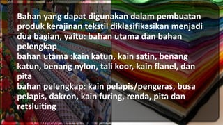 Bahan yang dapat digunakan dalam pembuatan
produk kerajinan tekstil diklasifikasikan menjadi
dua bagian, yaitu: bahan utama dan bahan
pelengkap
bahan utama :kain katun, kain satin, benang
katun, benang nylon, tali koor, kain flanel, dan
pita
bahan pelengkap: kain pelapis/pengeras, busa
pelapis, dakron, kain furing, renda, pita dan
retsluiting
 