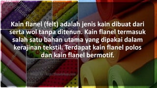 Kain flanel (felt) adalah jenis kain dibuat dari
serta wol tanpa ditenun. Kain flanel termasuk
salah satu bahan utama yang dipakai dalam
kerajinan tekstil. Terdapat kain flanel polos
dan kain flanel bermotif.
 