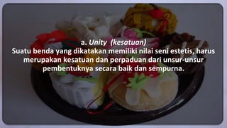 a. Unity (kesatuan)
Suatu benda yang dikatakan memiliki nilai seni estetis, harus
merupakan kesatuan dan perpaduan dari unsur-unsur
pembentuknya secara baik dan sempurna.
 