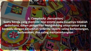 b. Complexity (kerumitan)
Suatu benda yang memiliki nilai estetis pada dasarnya tidaklah
sederhana, dalam pengertian mengandung unsur-unsur yang
berpadu dengan kerumitan tertentu seperti saling bertentangan,
berlawanan, dan saling menyeimbangkan
 