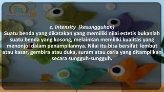 c. Intensity (kesungguhan)
Suatu benda yang dikatakan yang memiliki nilai estetis bukanlah
suatu benda yang kosong, melainkan memiliki kualitas yang
menonjol dalam penampilannya. Nilai itu bisa bersifat lembut
atau kasar, gembira atau duka, suram atau ceria yang ditampilkan
secara sungguh-sungguh.
 