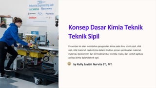 Konsep Dasar Kimia Teknik
Teknik Sipil
Presentasi ini akan membahas pengenalan kimia pada ilmu teknik sipil, sifat
sipil, sifat material, reaksi kimia dalam struktur, proses pembuatan material,
material, stoikiometri dan termodinamika, kinetika reaksi, dan contoh aplikasi
aplikasi kimia dalam teknik sipil.
RS by Rully Savitri Nurvita ST., MT.
 