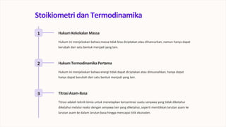 Stoikiometri dan Termodinamika
1 Hukum KekekalanMassa
Hukum ini menjelaskan bahwa massa tidak bisa diciptakan atau dihancurkan, namun hanya dapat
berubah dari satu bentuk menjadi yang lain.
2 Hukum TermodinamikaPertama
Hukum ini menjelaskan bahwa energi tidak dapat diciptakan atau dimusnahkan, hanya dapat
hanya dapat berubah dari satu bentuk menjadi yang lain.
3 TitrasiAsam-Basa
Titrasi adalah teknik kimia untuk menetapkan konsentrasi suatu senyawa yang tidak diketahui
diketahui melalui reaksi dengan senyawa lain yang diketahui, seperti menitikkan larutan asam ke
larutan asam ke dalam larutan basa hingga mencapai titik ekuivalen.
 
