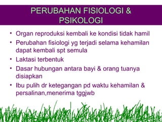 PERUBAHAN FISIOLOGI &
PSIKOLOGI
• Organ reproduksi kembali ke kondisi tidak hamil
• Perubahan fisiologi yg terjadi selama kehamilan
dapat kembali spt semula
• Laktasi terbentuk
• Dasar hubungan antara bayi & orang tuanya
disiapkan
• Ibu pulih dr ketegangan pd waktu kehamilan &
persalinan,menerima tggjwb

 