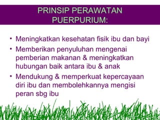 PRINSIP PERAWATAN
PUERPURIUM:
• Meningkatkan kesehatan fisik ibu dan bayi
• Memberikan penyuluhan mengenai
pemberian makanan & meningkatkan
hubungan baik antara ibu & anak
• Mendukung & memperkuat kepercayaan
diri ibu dan membolehkannya mengisi
peran sbg ibu

 