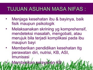 TUJUAN ASUHAN MASA NIFAS :
•
•

•
•

Menjaga kesehatan ibu & bayinya, baik
fisik maupun psikologik
Melaksanakan skrining yg komprehensif,
mendeteksi masalah, mengobati, atau
merujuk bila terjadi komplikasi pada ibu
maupun bayi
Memberikan pendidikan kesehatan ttg
perawatan diri, nutrisi, KB, ASI,
Imunisasi
Memberikan pelayanan KB

 