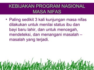 KEBIJAKAN PROGRAM NASIONAL
MASA NIFAS
• Paling sedikit 3 kali kunjungan masa nifas
dilakukan untuk menilai status ibu dan
bayi baru lahir, dan untuk mencegah,
mendeteksi, dan menangani masalah –
masalah yang terjadi.

 