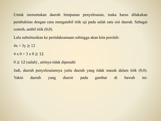Untuk menentukan daerah himpunan penyelesaian, maka harus dilakukan
pembuktian dengan cara mengambil titik uji pada salah satu sisi daerah. Sebagai
contoh, ambil titik (0,0).
Lalu substitusikan ke pertidaksamaan sehingga akan kita peroleh:
4x + 3y ≥ 12
4 x 0 + 3 x 0 ≥ 12
0 ≥ 12 (salah) , artinya tidak dipenuhi
Jadi, daerah penyelesaiannya yaitu daerah yang tidak masuk dalam titik (0,0).
Yakni daerah yang diarsir pada gambar di bawah ini:
 
