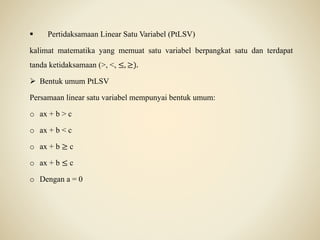  Pertidaksamaan Linear Satu Variabel (PtLSV)
kalimat matematika yang memuat satu variabel berpangkat satu dan terdapat
tanda ketidaksamaan (>, <, ≤, ≥).
 Bentuk umum PtLSV
Persamaan linear satu variabel mempunyai bentuk umum:
o ax + b > c
o ax + b < c
o ax + b ≥ c
o ax + b ≤ c
o Dengan a = 0
 