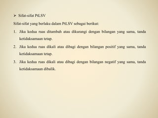  Sifat-sifat PtLSV
Sifat-sifat yang berlaku dalam PtLSV sebagai berikut:
1. Jika kedua ruas ditambah atau dikurangi dengan bilangan yang sama, tanda
ketidaksamaan tetap.
2. Jika kedua ruas dikali atau dibagi dengan bilangan positif yang sama, tanda
ketidaksamaan tetap.
3. Jika kedua ruas dikali atau dibagi dengan bilangan negatif yang sama, tanda
ketidaksamaan dibalik.
 