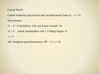 Contoh PtLSV:
Carilah himpunan penyelesaian dari pertidaksamaan linier 3x – 6 > 0 !
Penyelesaian:
3x – 6 > 0 (pindahkan -6 ke ruas kanan menjadi +6)
3x > 6 (untuk mendapatkan nilai x, 6 dibagi dengan 3)
x > 2
Jadi, himpunan penyelesaiaannya, HP = {x | x > 2}
 
