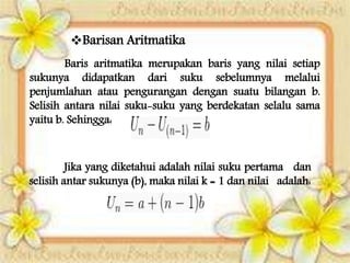 Barisan Aritmatika
Baris aritmatika merupakan baris yang nilai setiap
sukunya didapatkan dari suku sebelumnya melalui
penjumlahan atau pengurangan dengan suatu bilangan b.
Selisih antara nilai suku-suku yang berdekatan selalu sama
yaitu b. Sehingga:
Jika yang diketahui adalah nilai suku pertama dan
selisih antar sukunya (b), maka nilai k = 1 dan nilai adalah:
 