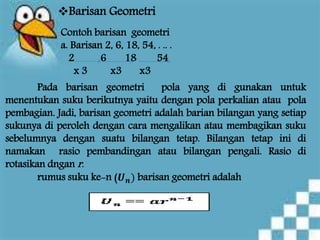 Barisan Geometri
Contoh barisan geometri
a. Barisan 2, 6, 18, 54, . .. .
2 6 18 54
x 3 x3 x3
Pada barisan geometri pola yang di gunakan untuk
menentukan suku berikutnya yaitu dengan pola perkalian atau pola
pembagian. Jadi, barisan geometri adalah barian bilangan yang setiap
sukunya di peroleh dengan cara mengalikan atau membagikan suku
sebelumnya dengan suatu bilangan tetap. Bilangan tetap ini di
namakan rasio pembandingan atau bilangan pengali. Rasio di
rotasikan dngan r.
rumus suku ke-n (𝑼 𝒏) barisan geometri adalah
 