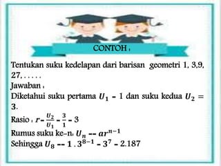 CONTOH :
Tentukan suku kedelapan dari barisan geometri 1, 3,9,
27, . . . . .
Jawaban :
Diketahui suku pertama 𝑼 𝟏 = 1 dan suku kedua 𝑼 𝟐 =
𝟑.
Rasio : r =
𝑼 𝟐
𝑼 𝟏
=
𝟑
𝟏
= 3
Rumus suku ke-n: 𝑼 𝒏 == 𝒂𝒓 𝒏−𝟏
Sehingga 𝑼 𝟖 == 𝟏 . 𝟑 𝟖−𝟏
= 𝟑 𝟕
= 2.187
 