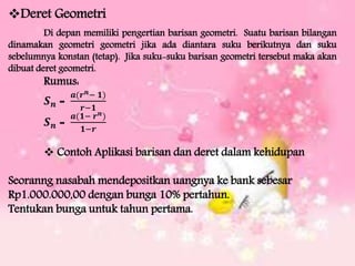 Deret Geometri
Di depan memiliki pengertian barisan geometri. Suatu barisan bilangan
dinamakan geometri geometri jika ada diantara suku berikutnya dan suku
sebelumnya konstan (tetap). Jika suku-suku barisan geometri tersebut maka akan
dibuat deret geometri.
Rumus:
𝑺 𝒏 =
𝒂(𝒓 𝒏− 𝟏)
𝒓−𝟏
𝑺 𝒏 =
𝒂(𝟏− 𝒓 𝒏)
𝟏−𝒓
 Contoh Aplikasi barisan dan deret dalam kehidupan
Seoranng nasabah mendepositkan uangnya ke bank sebesar
Rp1.000.000,00 dengan bunga 10% pertahun.
Tentukan bunga untuk tahun pertama.
 
