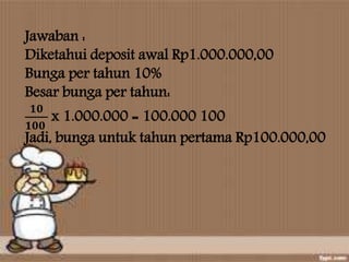 Jawaban :
Diketahui deposit awal Rp1.000.000,00
Bunga per tahun 10%
Besar bunga per tahun:
𝟏𝟎
𝟏𝟎𝟎
x 1.000.000 = 100.000 100
Jadi, bunga untuk tahun pertama Rp100.000,00
 