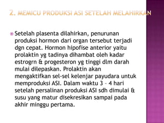  Setelah

plasenta dilahirkan, penurunan
produksi hormon dari organ tersebut terjadi
dgn cepat. Hormon hipofise anterior yaitu
prolaktin yg tadinya dihambat oleh kadar
estrogrn & progesteron yg tinggi dlm darah
mulai dilepaskan. Prolaktin akan
mengaktifkan sel-sel kelenjar payudara untuk
memproduksi ASI. Dalam waktu 3 – 4 hari
setelah persalinan produksi ASI sdh dimulai &
susu yang matur disekresikan sampai pada
akhir minggu pertama.

 