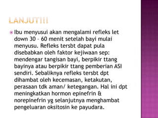  Ibu

menyusui akan mengalami refleks let
down 30 – 60 menit setelah bayi mulai
menyusu. Refleks tersbt dapat pula
disebabkan oleh faktor kejiwaan sep:
mendengar tangisan bayi, berpikir ttang
bayinya atau berpikir ttang pemberian ASI
sendiri. Sebaliknya refleks tersbt dpt
dihambat oleh kecemasan, ketakutan,
perasaan tdk aman/ ketegangan. Hal ini dpt
meningkatkan hormon epinefrin &
norepinefrin yg selanjutnya menghambat
pengeluaran oksitosin ke payudara.

 