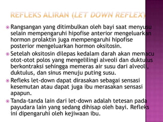  Rangsangan

yang ditimbulkan oleh bayi saat menyusu
selain mempengaruhi hipofise anterior mengeluarkan
hormon prolaktin juga mempengaruhi hipofise
posterior mengeluarkan hormon oksitosin.
 Setelah oksitosin dilepas kedalam darah akan memacu
otot-otot polos yang mengelilingi alveoli dan duktulus
berkontraksi sehingga memeras air susu dari alveoli,
duktulus, dan sinus menuju puting susu.
 Refleks let-down dapat dirasakan sebagai sensasi
kesemutan atau dapat juga ibu merasakan sensasi
apapun.
 Tanda-tanda lain dari let-down adalah tetesan pada
payudara lain yang sedang dihisap oleh bayi. Refleks
ini dipengaruhi oleh kejiwaan ibu.

 