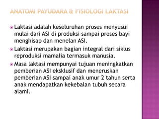  Laktasi

adalah keseluruhan proses menyusui
mulai dari ASI di produksi sampai proses bayi
menghisap dan menelan ASI.
 Laktasi merupakan bagian integral dari siklus
reproduksi mamalia termasuk manusia.
 Masa laktasi mempunyai tujuan meningkatkan
pemberian ASI eksklusif dan meneruskan
pemberian ASI sampai anak umur 2 tahun serta
anak mendapatkan kekebalan tubuh secara
alami.

 