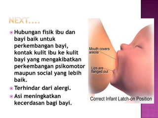  Hubungan

fisik ibu dan
bayi baik untuk
perkembangan bayi,
kontak kulit ibu ke kulit
bayi yang mengakibatkan
perkembangan psikomotor
maupun social yang lebih
baik.
 Terhindar dari alergi.
 Asi meningkatkan
kecerdasan bagi bayi.

 