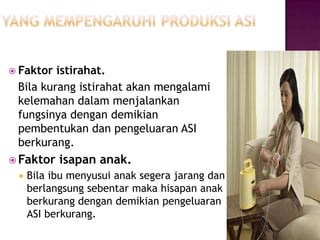  Faktor

istirahat.
Bila kurang istirahat akan mengalami
kelemahan dalam menjalankan
fungsinya dengan demikian
pembentukan dan pengeluaran ASI
berkurang.

 Faktor


isapan anak.

Bila ibu menyusui anak segera jarang dan
berlangsung sebentar maka hisapan anak
berkurang dengan demikian pengeluaran
ASI berkurang.

 
