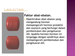  Faktor


obat-obatan.

Diperkirakan obat-obatan yang
mengandung hormon
mempengaruhi hormon prolaktin
dan oxytocin yang berfungsi dalam
pembentukan dan pengeluaran
ASI. Apabila hormon-hormon ini
terganggu dengan sendirinya akan
mempengaruhi pembentukan dan
pengeluaran ASI.

 