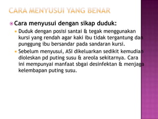  Cara




menyusui dengan sikap duduk:

Duduk dengan posisi santai & tegak menggunakan
kursi yang rendah agar kaki ibu tidak tergantung dan
punggung ibu bersandar pada sandaran kursi.
Sebelum menyusui, ASI dikeluarkan sedikit kemudian
dioleskan pd puting susu & areola sekitarnya. Cara
ini mempunyai manfaat sbgai desinfektan & menjaga
kelembapan puting susu.

 