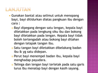 

Gunakan bantal atau selimut untuk menopang
bayi, bayi ditidurkan diatas pangkuan ibu dengan
cara :
 Bayi dipegang dengan satu lengan, kepala bayi
diletakkan pada lengkung siku ibu dan bokong
bayi diletakkan pada lengan. Kepala bayi tidak
boleh tertengadah atau bokong bayi ditahan
dengan telapak tangan ibu.
 Satu tangan bayi diletakkan dibelakang badan
ibu & yg satu didepan.
 Perut bayi menempel badan ibu, kepala bayi
menghadap payudara.
 Telinga dan lengan bayi terletak pada satu garis
lurus Ibu menatap bayi dengan kasih sayang.

 