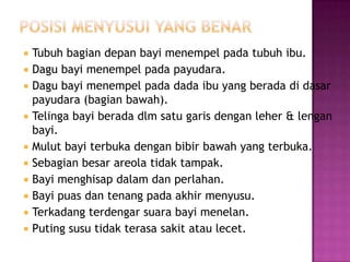 Tubuh bagian depan bayi menempel pada tubuh ibu.
 Dagu bayi menempel pada payudara.
 Dagu bayi menempel pada dada ibu yang berada di dasar
payudara (bagian bawah).
 Telinga bayi berada dlm satu garis dengan leher & lengan
bayi.
 Mulut bayi terbuka dengan bibir bawah yang terbuka.
 Sebagian besar areola tidak tampak.
 Bayi menghisap dalam dan perlahan.
 Bayi puas dan tenang pada akhir menyusu.
 Terkadang terdengar suara bayi menelan.
 Puting susu tidak terasa sakit atau lecet.


 