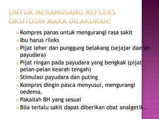 Kompres panas untuk mengurangi rasa sakit
 Ibu harus rileks
 Pijat leher dan punggung belakang (sejajar daerah
payudara)
 Pijat ringan pada payudara yang bengkak (pijat
pelan-pelan kearah tengah)
 Stimulasi payudara dan puting
 Kompres dingin pasca menyusui, mengurangi
oedema.
 Pakailah BH yang sesuai
 Bila terlalu sakit dapat diberikan obat analgetik.


 